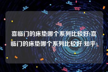 喜临门的床垫哪个系列比较好(喜临门的床垫哪个系列比较好 知乎)