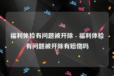 福利体检有问题被开除 - 福利体检有问题被开除有赔偿吗