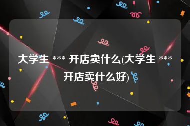 大学生 *** 开店卖什么(大学生 *** 开店卖什么好)