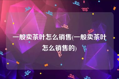 一般卖茶叶怎么销售(一般卖茶叶怎么销售的)