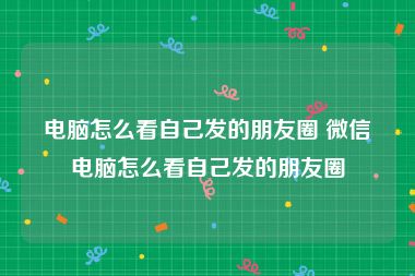 电脑怎么看自己发的朋友圈 微信电脑怎么看自己发的朋友圈