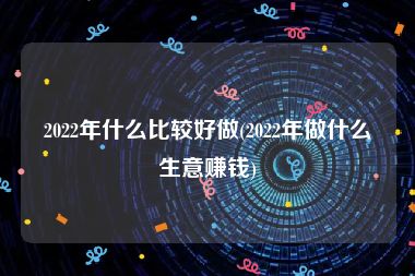 2022年什么比较好做(2022年做什么生意赚钱)