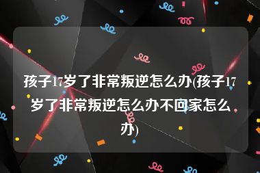 孩子17岁了非常叛逆怎么办(孩子17岁了非常叛逆怎么办不回家怎么办)