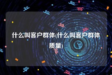 什么叫客户群体(什么叫客户群体质量)