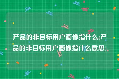 产品的非目标用户画像指什么(产品的非目标用户画像指什么意思)