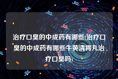 治疗口臭的中成药有哪些(治疗口臭的中成药有哪些牛黄清胃丸治疗口臭吗)