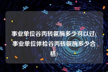 事业单位谷丙转氨酶多少可以过(事业单位体检谷丙转氨酶多少合格)