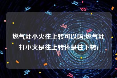 燃气灶小火往上转可以吗(燃气灶打小火是往上转还是往下转)