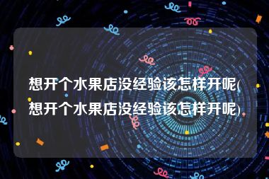 想开个水果店没经验该怎样开呢(想开个水果店没经验该怎样开呢)