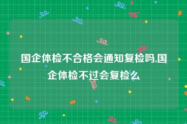 国企体检不合格会通知复检吗,国企体检不过会复检么