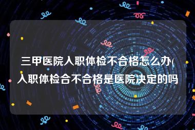 三甲医院入职体检不合格怎么办(入职体检合不合格是医院决定的吗