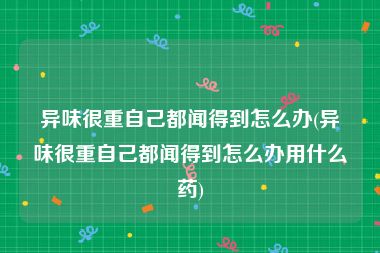 异味很重自己都闻得到怎么办(异味很重自己都闻得到怎么办用什么药)