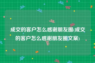 成交的客户怎么感谢朋友圈(成交的客户怎么感谢朋友圈文案)