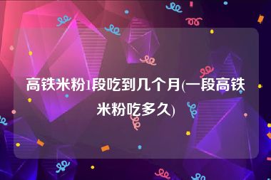 高铁米粉1段吃到几个月(一段高铁米粉吃多久)