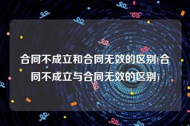 合同不成立和合同无效的区别(合同不成立与合同无效的区别)