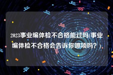 2023事业编体检不合格能过吗(事业编体检不合格会告诉你哪项吗？)