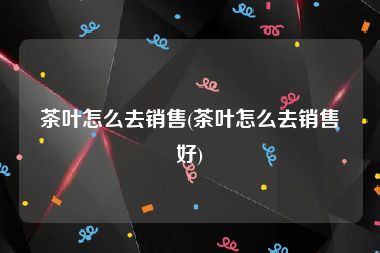 茶叶怎么去销售(茶叶怎么去销售好)