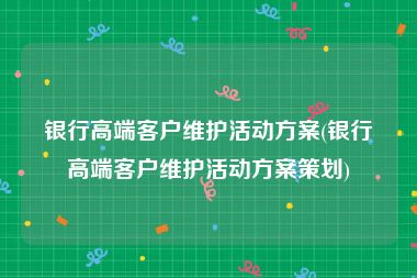 银行高端客户维护活动方案(银行高端客户维护活动方案策划)