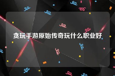 贪玩手游原始传奇玩什么职业好