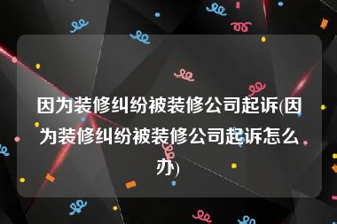 因为装修纠纷被装修公司起诉(因为装修纠纷被装修公司起诉怎么办)