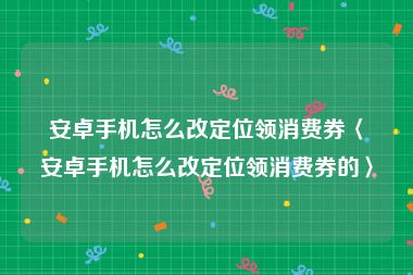 安卓手机怎么改定位领消费券〈安卓手机怎么改定位领消费券的〉