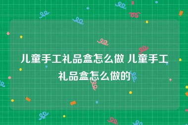 儿童手工礼品盒怎么做 儿童手工礼品盒怎么做的