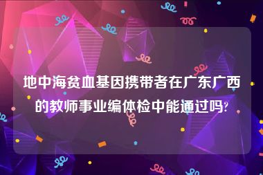 地中海贫血基因携带者在广东广西的教师事业编体检中能通过吗?