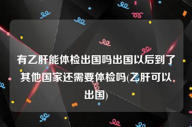 有乙肝能体检出国吗出国以后到了其他国家还需要体检吗(乙肝可以出国)