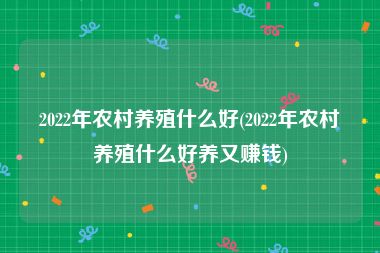 2022年农村养殖什么好(2022年农村养殖什么好养又赚钱)