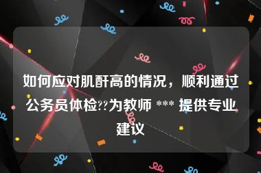 如何应对肌酐高的情况，顺利通过公务员体检??为教师 *** 提供专业建议