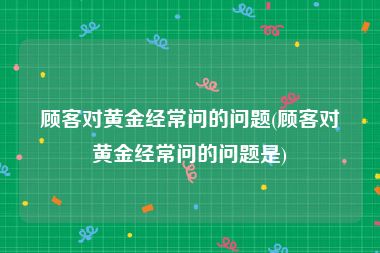 顾客对黄金经常问的问题(顾客对黄金经常问的问题是)