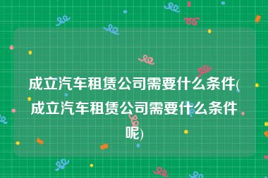 成立汽车租赁公司需要什么条件(成立汽车租赁公司需要什么条件呢)