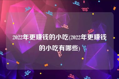 2022年更赚钱的小吃(2022年更赚钱的小吃有哪些)