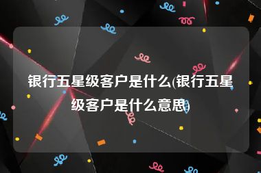 银行五星级客户是什么(银行五星级客户是什么意思)