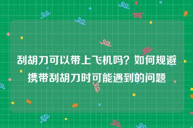 刮胡刀可以带上飞机吗？如何规避携带刮胡刀时可能遇到的问题