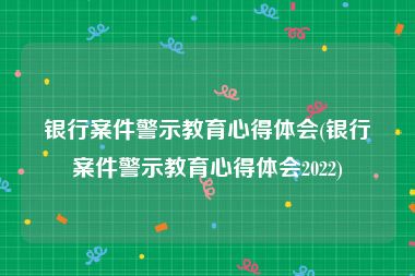 银行案件警示教育心得体会(银行案件警示教育心得体会2022)