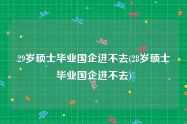 29岁硕士毕业国企进不去(28岁硕士毕业国企进不去)