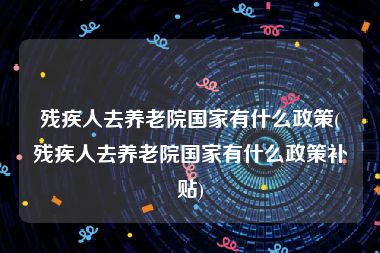 残疾人去养老院国家有什么政策(残疾人去养老院国家有什么政策补贴)