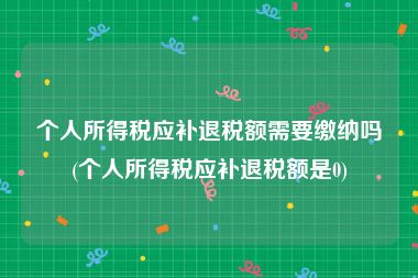 个人所得税应补退税额需要缴纳吗(个人所得税应补退税额是0)