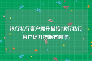 银行私行客户提升措施(银行私行客户提升措施有哪些)