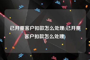 已开票客户扣款怎么处理(已开票客户扣款怎么处理)