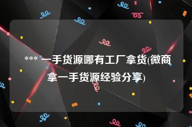  *** 一手货源哪有工厂拿货(微商拿一手货源经验分享)