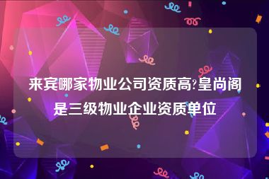 来宾哪家物业公司资质高?皇尚阁是三级物业企业资质单位