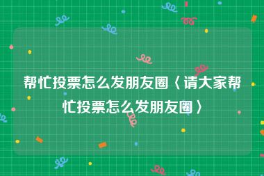 帮忙投票怎么发朋友圈〈请大家帮忙投票怎么发朋友圈〉