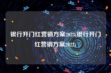 银行开门红营销方案2023(银行开门红营销方案2022)