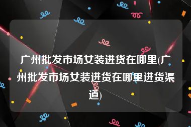 广州批发市场女装进货在哪里(广州批发市场女装进货在哪里进货渠道)