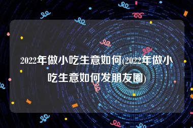 2022年做小吃生意如何(2022年做小吃生意如何发朋友圈)