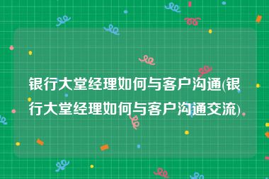 银行大堂经理如何与客户沟通(银行大堂经理如何与客户沟通交流)