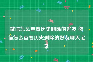 微信怎么查看历史删除的好友 微信怎么查看历史删除的好友聊天记录