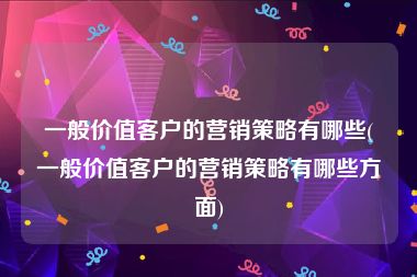 一般价值客户的营销策略有哪些(一般价值客户的营销策略有哪些方面)